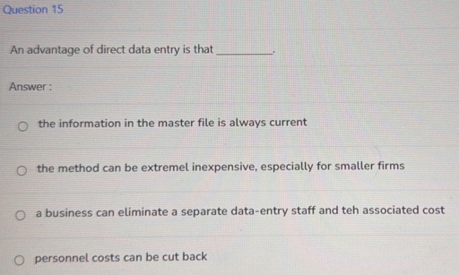 An advantage of direct data entry is that _.
Answer :
the information in the master file is always current
the method can be extremel inexpensive, especially for smaller firms
a business can eliminate a separate data-entry staff and teh associated cost
personnel costs can be cut back