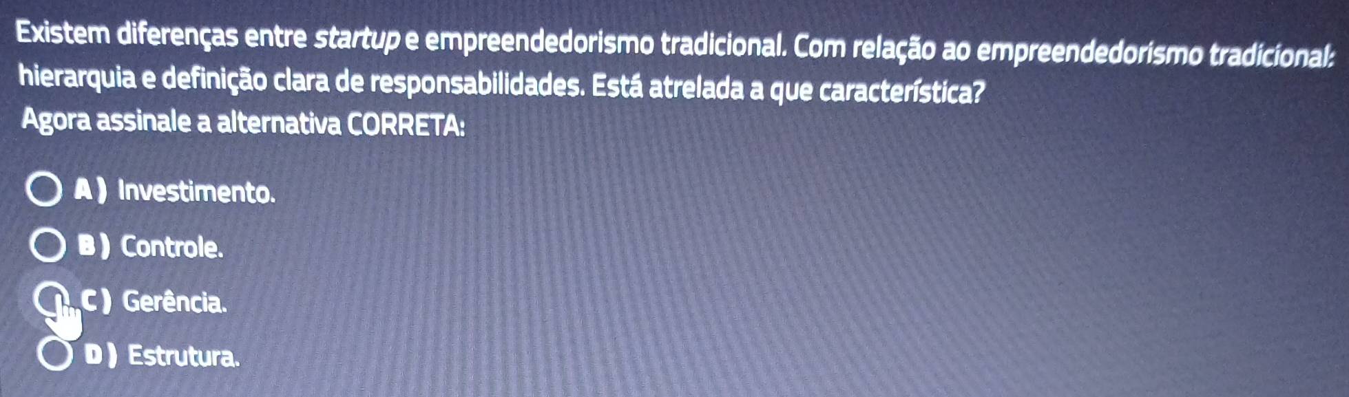 Existem diferenças entre startup e empreendedorismo tradicional. Com relação ao empreendedorismo tradicional:
hierarquia e definição clara de responsabilidades. Está atrelada a que característica?
Agora assinale a alternativa CORRETA:
A ) Investimento.
B ) Controle.
C ) Gerência.
D ) Estrutura.