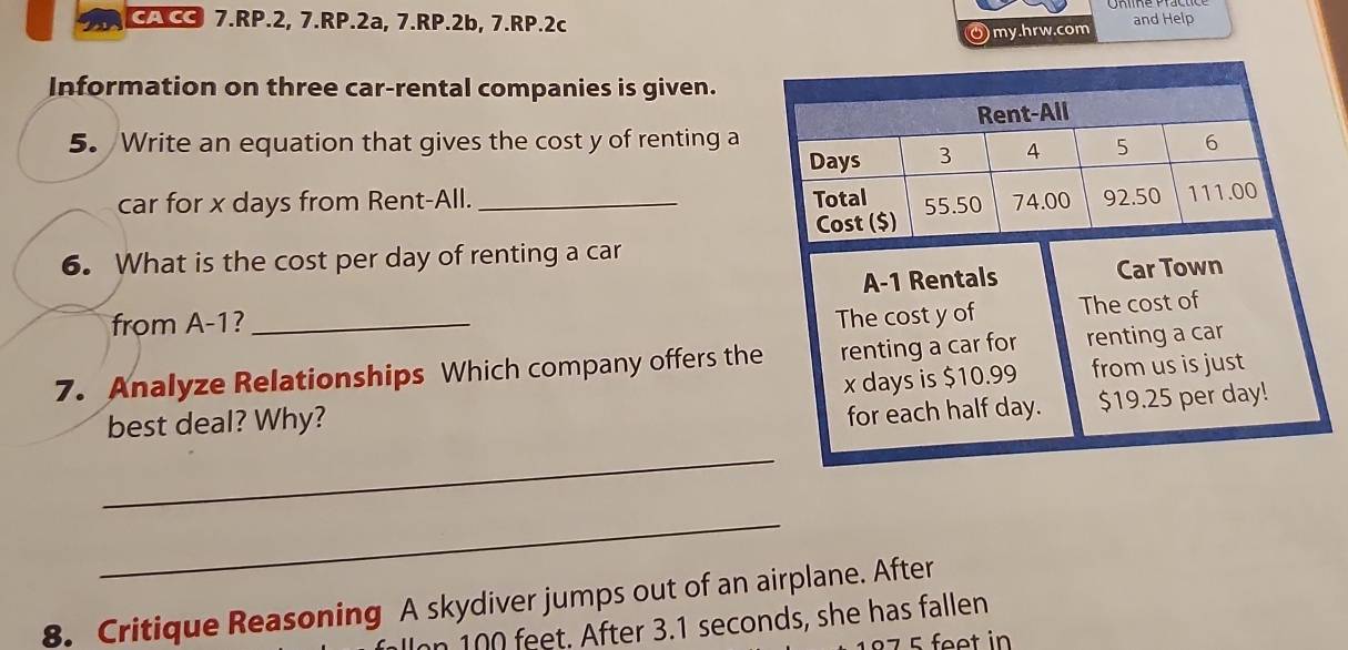 A CC 7.RP.2, 7.RP.2a, 7.RP.2b, 7.RP.2c and Help 
Omy.hrw.com 
Information on three car-rental companies is given. 
5. Write an equation that gives the cost y of renting a 
car for x days from Rent-All. _ 
6. What is the cost per day of renting a car 
A- 1 Rentals Car Town 
from A -1?_ 
The cost y of The cost of 
7. Analyze Relationships Which company offers the renting a car for renting a car
x days is $10.99 from us is just 
best deal? Why? 
for each half day. $19.25 per day! 
_ 
_ 
8. Critique Reasoning A skydiver jumps out of an airplane. After 
Ion 100 feet. After 3.1 seconds, she has fallen
7 5 feet in