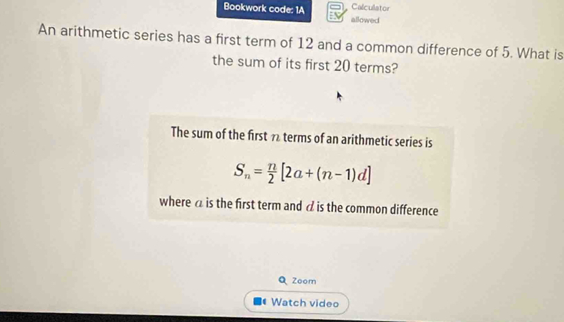 Bookwork code: 1A Calculator 
allowed 
An arithmetic series has a first term of 12 and a common difference of 5. What is 
the sum of its first 20 terms? 
The sum of the first 7 terms of an arithmetic series is
S_n= n/2 [2a+(n-1)d]
where a is the first term and à is the common difference 
Q Zoom 
Watch video