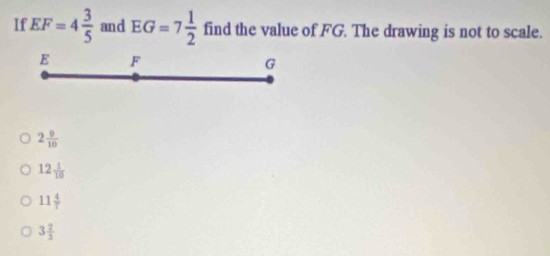 If EF=4 3/5  and EG=7 1/2  find the value of FG. The drawing is not to scale.
E F
G
2 9/10 
12 1/10 
11 4/7 
3 2/3 