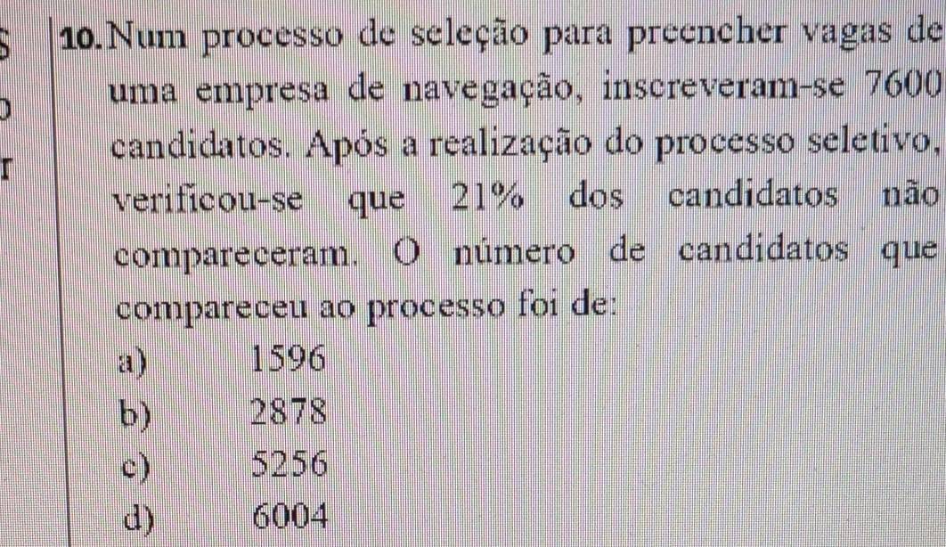 Num processo de seleção para preencher vagas de
uma empresa de navegação, inscreveram-se 7600
candidatos. Após a realização do processo seletivo,
verificou-se que 21% dos candidatos não
compareceram. O número de candidatos que
compareceu ao processo foi de:
a) 1596
b) 2878
c) p 5256
d) 6004