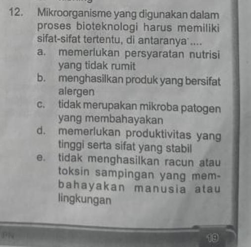 Mikroorganisme yang digunakan dalam
proses bioteknologi harus memiliki
sifat-sifat tertentu, di antaranya ....
a. memerlukan persyaratan nutrisi
yang tidak rumit
b. menghasilkan produk yang bersifat
alergen
c. tidak merupakan mikroba patogen
yang membahayakan
d. memerlukan produktivitas yang
tinggi serta sifat yang stabil
e. tidak menghasilkan racun atau
toksin sampingan yang mem-
bahayakan manusia atau
lingkungan
PN
19