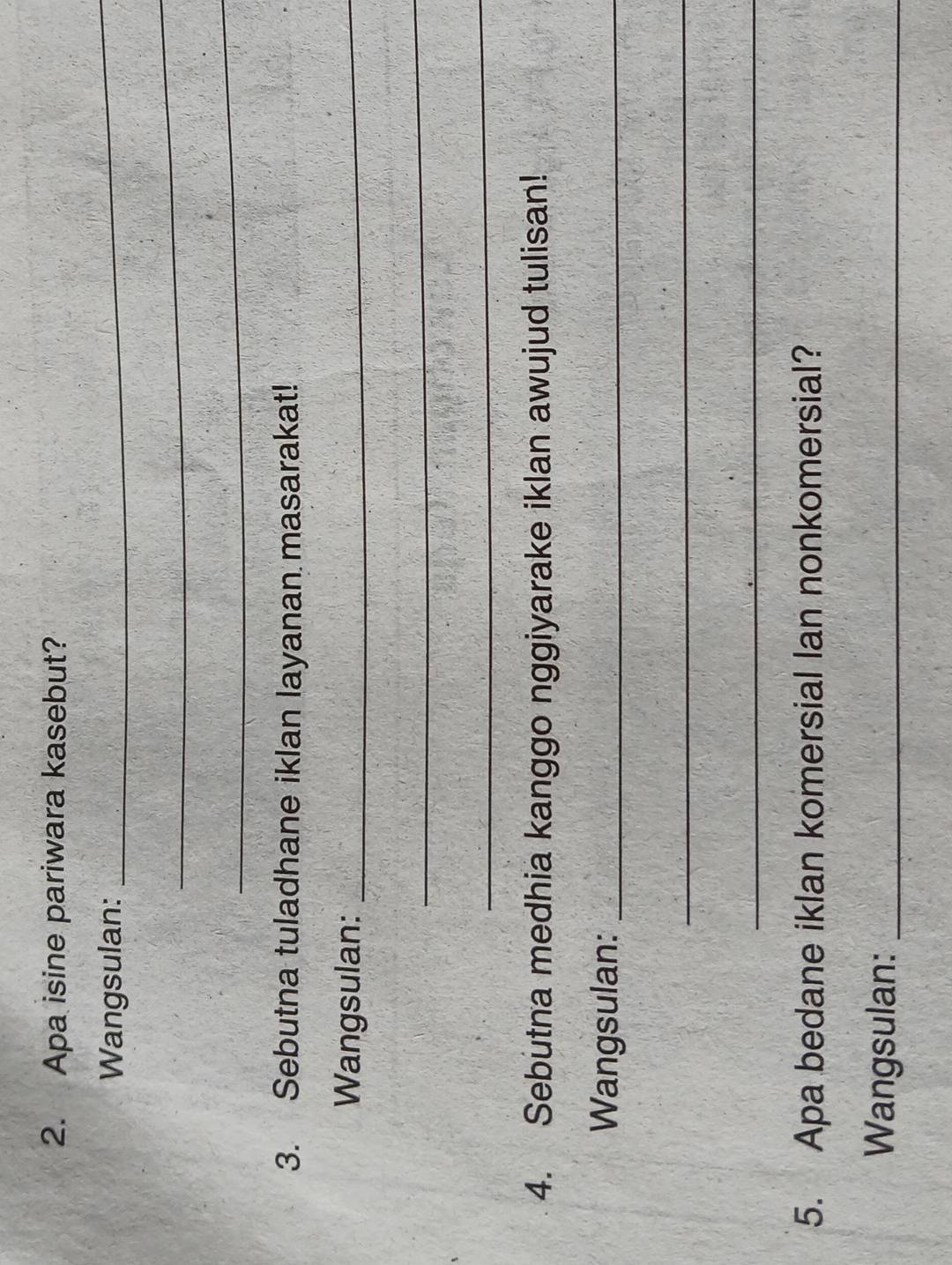 Apa isine pariwara kasebut? 
Wangsulan: 
_ 
_ 
_ 
3. Sebutna tuladhane iklan layanan masarakat! 
Wangsulan:_ 
_ 
_ 
4. Sebutna medhia kanggo nggiyarake iklan awujud tulisan! 
Wangsulan:_ 
_ 
_ 
5. Apa bedane iklan komersial lan nonkomersial? 
Wangsulan:_