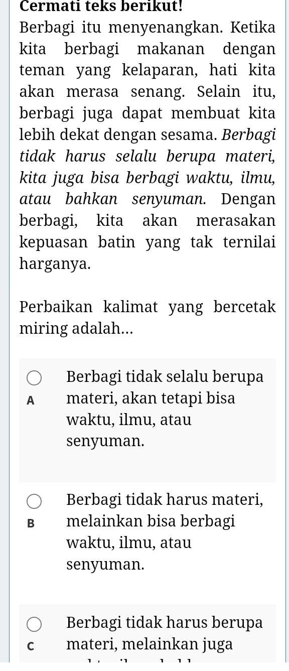 Cermati teks berikut!
Berbagi itu menyenangkan. Ketika
kita berbagi makanan dengan
teman yang kelaparan, hati kita
akan merasa senang. Selain itu,
berbagi juga dapat membuat kita
lebih dekat dengan sesama. Berbagi
tidak harus selalu berupa materi,
kita juga bisa berbagi waktu, ilmu,
atau bahkan senyuman. Dengan
berbagi, kita akan merasakan
kepuasan batin yang tak ternilai
harganya.
Perbaikan kalimat yang bercetak
miring adalah...
Berbagi tidak selalu berupa
A materi, akan tetapi bisa
waktu, ilmu, atau
senyuman.
Berbagi tidak harus materi,
B melainkan bisa berbagi
waktu, ilmu, atau
senyuman.
Berbagi tidak harus berupa
C materi, melainkan juga