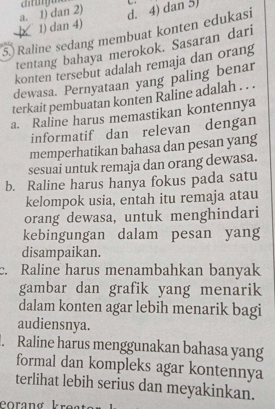 a. 1) dan 2)
þ 1) dan 4) d. 4) dan 5)
5.) Raline sedang membuat konten edukasi
tentang bahaya merokok. Sasaran dari
konten tersebut adalah remaja dan orang
dewasa. Pernyataan yang paling benar
terkait pembuatan konten Raline adalah . . .
a. Raline harus memastikan kontennya
informatif dan relevan dengan
memperhatikan bahasa dan pesan yang
sesuai untuk remaja dan orang dewasa.
b. Raline harus hanya fokus pada satu
kelompok usia, entah itu remaja atau
orang dewasa, untuk menghindari
kebingungan dalam pesan yang
disampaikan.
c. Raline harus menambahkan banyak
gambar dan grafik yang menarik
dalam konten agar lebih menarik bagi
audiensnya.
1. Raline harus menggunakan bahasa yang
formal dan kompleks agar kontennya
terlihat lebih serius dan meyakinkan.
eoranø kreato