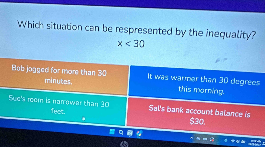 Which situation can be respresented by the inequality?
x<30</tex>
Bob jogged for more than 30 It was warmer than 30 degrees
minutes. this morning.
Sue's room is narrower than 30 Sal's bank account balance is
feet.
$30.
in
9:12 AM
12/9/2024