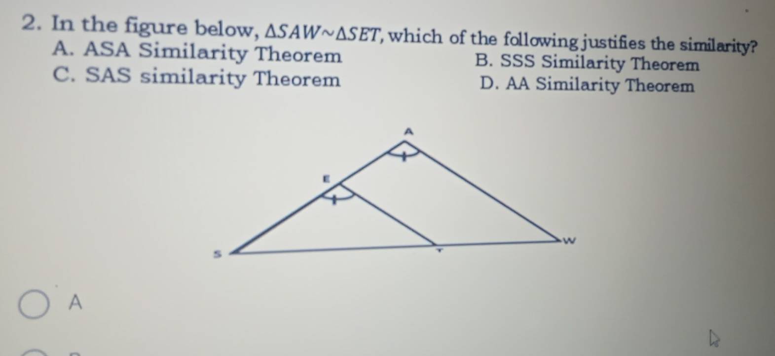 In the figure below, △ SAWsim △ SET which of the following justifies the similarity?
A. ASA Similarity Theorem B. SSS Similarity Theorem
C. SAS similarity Theorem D. AA Similarity Theorem
A