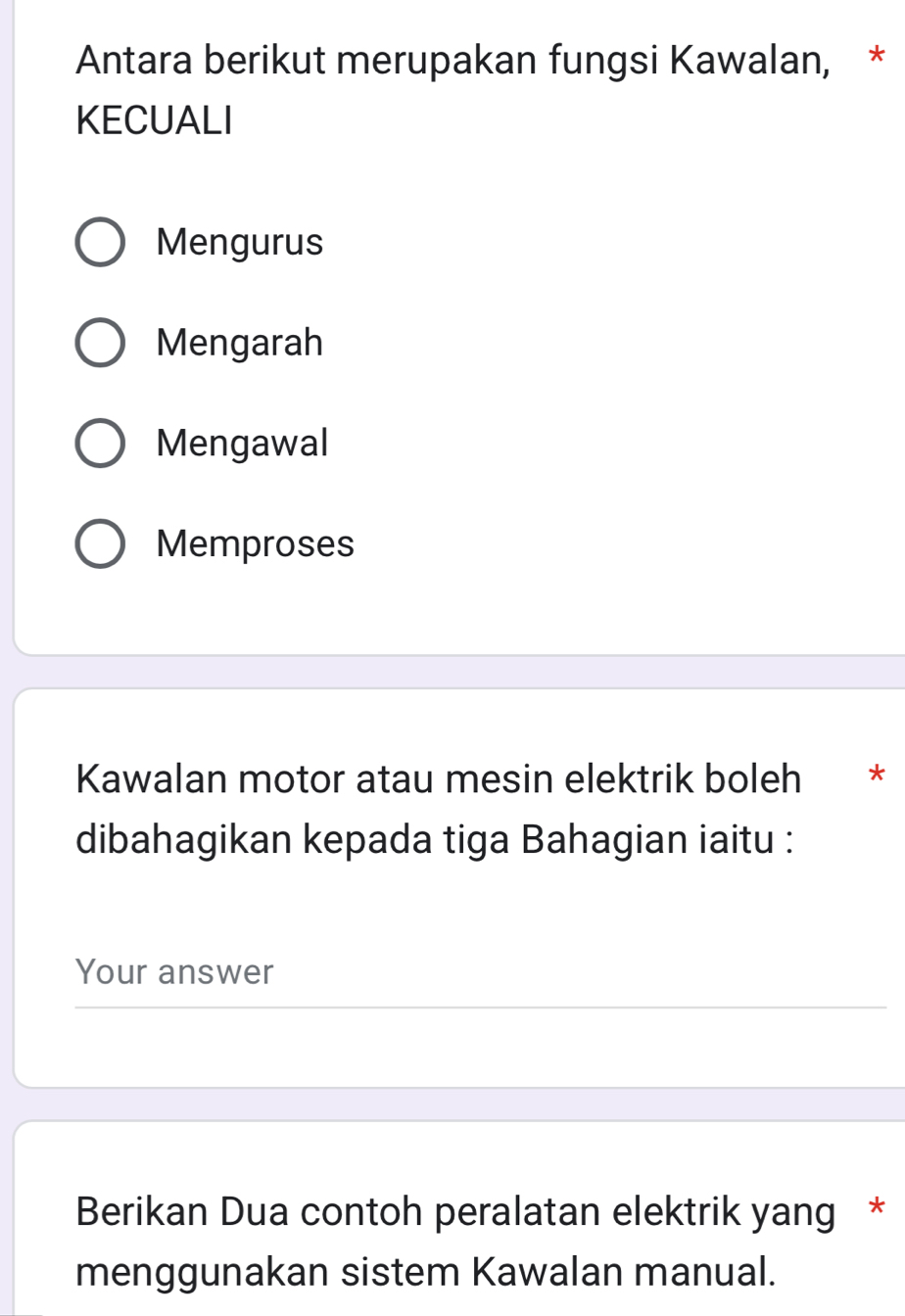 Antara berikut merupakan fungsi Kawalan, *
KECUALI
Mengurus
Mengarah
Mengawal
Memproses
Kawalan motor atau mesin elektrik boleh *
dibahagikan kepada tiga Bahagian iaitu :
Your answer
Berikan Dua contoh peralatan elektrik yang *
menggunakan sistem Kawalan manual.