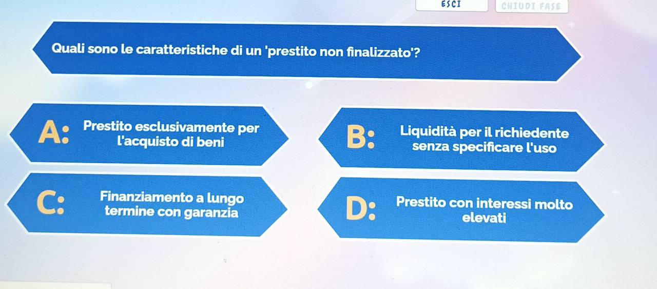 ESCI CHIUDI FASE
Quali sono le caratteristiche di un 'prestito non finalizzato'?
A: Prestito esclusivamente per Liquidità per il richiedente
B:
l'acquisto di beni senza specificare l'uso
Finanziamento a lungo Prestito con interessi molto
D:
termine con garanzia elevati