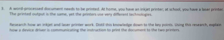 A word-processed document needs to be printed. At home, you have an inkjet printer; at school, you have a laser printer. 
The printed output is the same, yet the printers use very different technologies. 
Research how an inkjet and laser printer work. Distil this knowledge down to the key points. Using this research, explain 
how a device driver is communicating the instruction to print the document to the two printers.