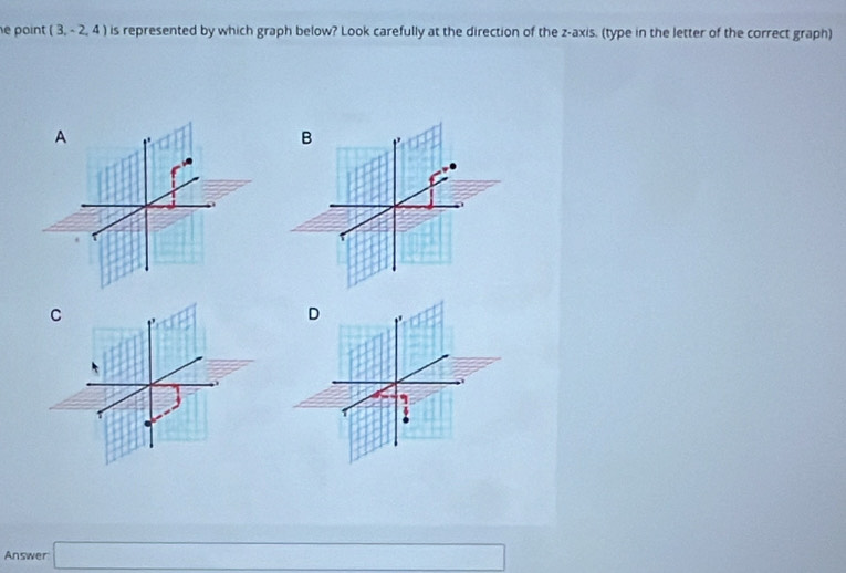 point (3,-2,4) is represented by which graph below? Look carefully at the direction of the z -axis. (type in the letter of the correct graph) 
A 
B 
C 
Answer □