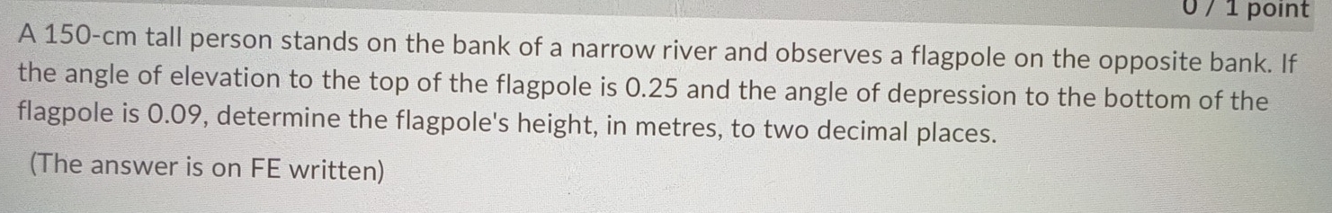 0 / 1 point 
A 150-cm tall person stands on the bank of a narrow river and observes a flagpole on the opposite bank. If 
the angle of elevation to the top of the flagpole is 0.25 and the angle of depression to the bottom of the 
flagpole is 0.09, determine the flagpole's height, in metres, to two decimal places. 
(The answer is on FE written)