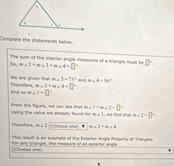 Complete the statements below. 
The sum of the interior angle measures of a triangle must be □°. 
So, m∠ 1+m∠ 3+m∠ 4=□°. 
We are given that m∠ 3=73° and m∠ 4=56°. 
Therefore, m∠ 3+m∠ 4=□°. 
And so m∠ 1=□°. 
From the figure, we can see that m∠ 1+m∠ 2=□°. 
Using the value we already found for m∠ 1 , we find that m∠ 2=□°. 
Therefore, m∠ 2 (Choose one) m∠ 3+m∠ 4. 
This result is an example of the Exterior Angle Property of Triangles. 
For any triangle, the measure of an exterior angle 
(Choose one)