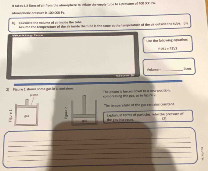 It takes 4.8 litres of air from the atmosphere to inflate the empty tube to a pressure of 400 000 Pa. 
Atmospheric pressure is 100 000 Pa. 
b) Calculate the volume of air inside the tube. 
Assume the temperature of the air inside the tube is the same as the temperature of the air outside the tube. (3) 
Working box 
Use the following equation:
P1V1=P2V2
Volume =_  litres
2) Figure 1 shows some gas in a container. 
The piston is forced down to a new position, 
compressing the gas, as in figure 2. 
The temperature of the gas remains constant. 
Explain, in terms of particles, why the pressure of 
(2) 
the gas increases. 
_ 
_ 
_ 
_ 
_ 
。