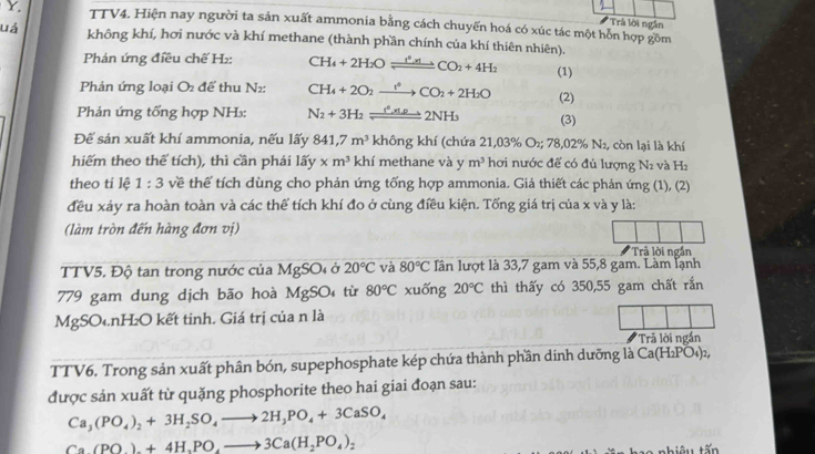 TTV4. Hiện nay người ta sản xuất ammonia bằng cách chuyến hoá có xúc tác một hôn hợp gồm
Trả lời ngắn
uá không khí, hơi nước và khí methane (thành phần chính của khí thiên nhiên).
Phản ứng điều chế H₂: CH_4+2H_2Oleftharpoons CO_2+4H_2 (1)
Phản ứng loại O để thu N2: CH_4+2O_2xrightarrow t^6CO_2+2H_2O (2)
Phản ứng tổng hợp NH: N_2+3H_2leftharpoons 2NH_3 (3)
Để sản xuất khí ammonia, nếu lấy 841,7m^3 khingkh í (chứa 21,03% O_2;78,02% N_2 , còn lại là khí
hiếm theo thế tích), thì cần phái lhat ay* m^3 khí : methane và y m^3 hơi nước để có đủ lượng N2 và H₂
theo tí lệ 1:3 về thế tích dùng cho phản ứng tống hợp ammonia. Giả thiết các phản ứng (1), (2)
đều xảy ra hoàn toàn và các thể tích khí đo ở cùng điều kiện. Tống giá trị của x và y là:
(làm tròn đến hàng đơn vị)
Trả lời ngắn
TTV5. Độ tan trong nước của MgSO4 ở 20°C và 80°C Iần lượt là 33,7 gam và 55,8 gam. Làm lạnh
779 gam dung dịch bão hoà MgSO từ 80°C xuống 20°C thì thấy có 350,55 gam chất rắn
MgSO₄.nH₂O kết tinh. Giá trị của n là
Trả lời ngắn
TTV6. Trong sản xuất phân bón, supephosphate kép chứa thành phần dinh dưỡng là Ca(H_2PO_4)_2,
được sản xuất từ quặng phosphorite theo hai giai đoạn sau:
Ca_3(PO_4)_2+3H_2SO_4to 2H_3PO_4+3CaSO_4
Ca(PO).+4H,PO,to 3Ca(H_2PO_4)_2