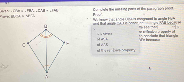 Given: ∠ CBA=∠ FBA; ∠ CAB=∠ FAB Complete the missing parts of the paragraph proof. 
Prove: △ BCA≌ △ BFA Proof: 
We know that angle CBA is congruent to angle FBA
and that anqle CAB is conqruent to angle FAB because 
Ve see that is 
he reflexive property of 
it is given an conclude that triangle 
of ASA BFA because 
of AAS 
of the reflexive property