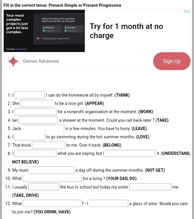 Fill in the correct tense: Present Simple or Present Progressive 
Your most 
complex Review the attached for spending 
projects just palters to identify cost Increases 
got a lot less Ct Mraneals GE Mranolss Try for 1 month at no 
complex. Ca+ghy 1 =+ = 
Analyzing your documents charge 
Gemini Advanced 
Gemini Advanced Sign Up 
1. I x_ □ /□   □  I can do the homework all by myself. (THINK) 
2. She x_ □ /□   to be a nice girl. (APPEAR) 
3. 1 x_ □ /□   for a nonprofit organisation at the moment. (WORK) 
4. Ian □ a shower at the moment. Could you call back later ? (TAKE) 
5. Jack in a few minutes. You have to hurry. (LEAVE) 
6. l to go swimming during the hot summer months. (LOVE) 
7. That book to me. Give it back. (BELONG) 
8. I what you are saying, but I x= □ /□   it. (UNDERSTAND, 
NOT BELIEVE) 
9. My mum x_ □ /□   a day off during the summer months. (NOT GET) 
10. What for a living ? (YOUR DAD, DO) 
11. I usually □ the bus to school but today my sister □ me. 
(TAKE, DRIVE) 
12. What □  □ ?-1 □ a glass of wine. Would you care 
to join me? (YOU DRINK, HAVE)