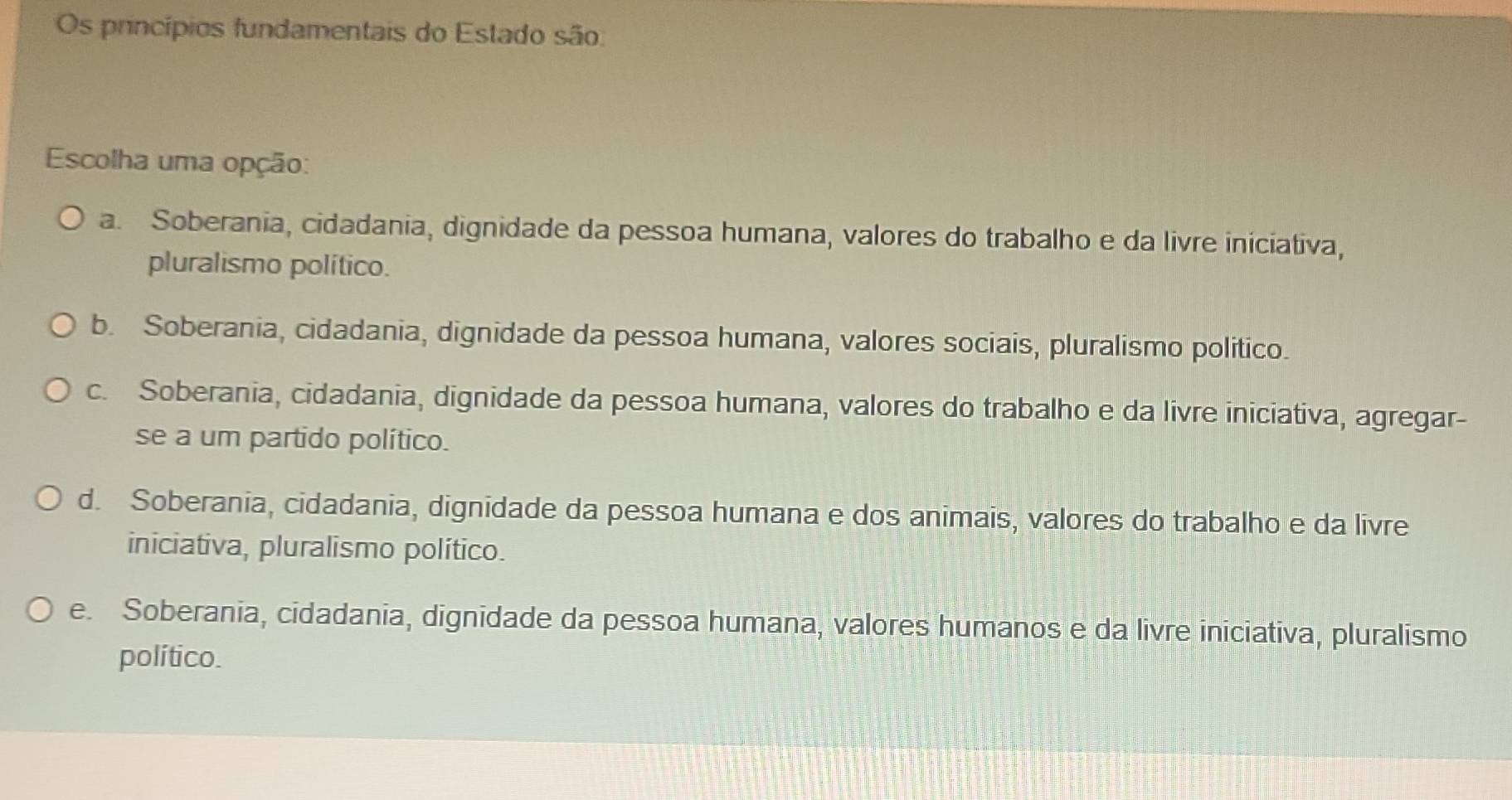 Os princípios fundamentais do Estado são:
Escolha uma opção:
a. Soberania, cidadania, dignidade da pessoa humana, valores do trabalho e da livre iniciativa,
pluralismo político.
b. Soberania, cidadania, dignidade da pessoa humana, valores sociais, pluralismo politico.
c. Soberania, cidadania, dignidade da pessoa humana, valores do trabalho e da livre iniciativa, agregar-
se a um partido político.
d. Soberania, cidadania, dignidade da pessoa humana e dos animais, valores do trabalho e da livre
iniciativa, pluralismo político.
e. Soberania, cidadania, dignidade da pessoa humana, valores humanos e da livre iniciativa, pluralismo
político.