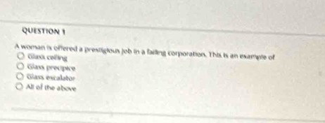 A woman is offered a prestigious job in a failing corporation. This is an example of
Glazä ceing
Glass precípice
Giass escalator
All of the above