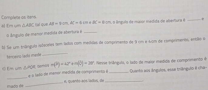 Complete os itens. 
a) Em um △ ABC, , tal que AB=9cm, AC=6cm e BC=8cm , o ângulo de maior medida de abertura é _e 
o ângulo de menor medida de abertura é_ 
b) Se um triângulo isósceles tem lados com medidas de comprimento de 9 cm e 4cm de comprimento, então o 
terceiro lado mede 
_ 
c) Em um △ PQR temos m(widehat P)=42° e m(widehat Q)=28° *. Nesse triângulo, o lado de maior medida de comprimento é 
_ 
e o lado de menor medida de comprimento é _. Quanto aos ângulos, esse triângulo é cha- 
mado de _e, quanto aos lados, de_ 
.