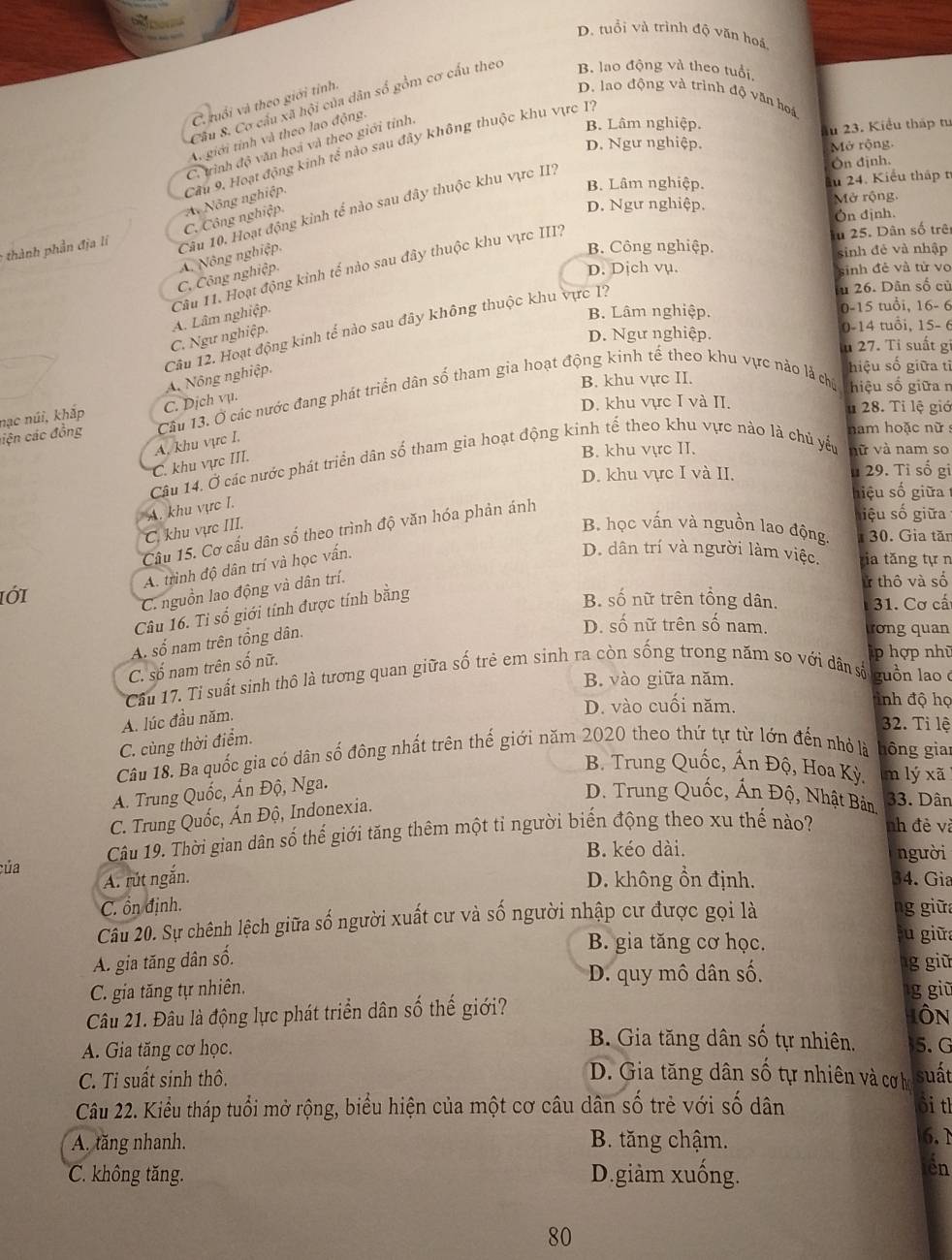 D. tuổi và trình độ văn hoá
Cầu 8. Cơ câu xã hội của dân số gồm cơ cấu theo B. lao động và theo tuổi
C. tuổi và theo giới tỉnh:
D. lao động và trình độ văn hoá
A giới tính và theo lao động.
C. trình độ văn hoá và theo giới tỉnh
B. Lâm nghiệp.
lu 23. Kiểu tháp tu
D. Ngư nghiệp. Mở rộng.
Ôn định.
B. Lâm nghiệp. ău 24. Kiểu thập t
,  thành phần địa lí C. Công nghiệp A Nông nghiệp. Cầu 9. Hoạt động kinh tế nào sau đây không thuộc khu vực I?
D. Ngư nghiệp. Mở rộng.
Ón định.
C. Công nghiệp A. Nông nghiệp, Câu 10. Hoạt động kinh tế nào sau đây thuộc khu vực II,
C. Ngư nghiệp. A. Lâm nghiệp. Câu 11. Hoạt động kinh tế nào sau đây thuộc khu vực III?
In 25. Dân số trê
B. Công nghiệp.
sinh đẻ và nhập
D. Dịch vụ. sinh đẻ và tử vo
u 26. Dân số củ
B. Lâm nghiệp. 0-15 tuổi, 16- 6
D. Ngư nghiệp. 0-14 tuổi, 15- 6
lu 27. Tỉ suất gi
Câu 12. Hoạt động kinh tế nào sau đây không thuộc khu vực 1? A. Nông nghiệp.
hiệu số giữa tỉ
B. khu vực II.
nạc núi, khắp Câu 13. Ở các nước đang phát triển dân số tham gia hoạt động kinh tế theo khu vực nào là chú hiệu số giữa n
ciện các đồng C. Dịch vụ.
D. khu vực I và II.
u 28. Tỉ lệ giớ
nam hoặc nữ :
A. khu vực I.
B. khu vực II.
Câu 14. Ở các nước phát triển dân số tham gia hoạt động kinh tế theo khu vực nào là chủ yếu vữ và nam so
C. khu vực III.
D. khu vực I và II. u 29. Tỉ số gi
hiệu số giữa 
hiệu số giữa
C. khu vực III. A. khu vực I.
B học vấn và nguồn lao động.  30. Gia tăn
Câu 15. Cơ cấu dân số theo trình độ văn hóa phản ánh
A. trình độ dân trí và học vấn.
D. dân trí và người làm việc. tia tăng tự n
C. nguồn lao động và dân trí.
ử thô và số
ιớ1 B. số nữ trên tổng dân.  31. Cơ cấ
Câu 16. Ti số giới tính được tính bằng
A. số nam trên tổng dân.
D. số nữ trên số nam. ương quan
C. số nam trên số nữ.
p hợp nhũ
B. vào giữa năm.
Câu 17. Ti suất sinh thô là tương quan giữa số trẻ em sinh ra còn sống trong năm so với dân số guồn lao 
D. vào cuối năm. inh độ họ
A. lúc đầu năm.
32. Ti lệ
Câu 18. Ba quốc gia có dân số đông nhất trên thế giới năm 2020 theo thứ tự từ lớn đến nhỏ là C. cùng thời điểm.
hông gia
B. Trung Quốc, Ấn Độ, Hoa Kỳ. m lý xã
A. Trung Quốc, Ấn Độ, Nga.
D. Trung Quốc, Ấn Độ, Nhật Bản 33. Dân
C. Trung Quốc, Ấn Độ, Indonexia.
Câu 19. Thời gian dân số thế giới tăng thêm một tỉ người biến động theo xu thế nào? nh đẻ và
B. kéo dài. người
của 34. Gia
A. rút ngắn. D. không ổn định.
C. ổn định. ng giữa
Câu 20. Sự chênh lệch giữa số người xuất cư và số người nhập cư được gọi là
B. gia tăng cơ học.
su giữ
A. gia tăng dân số.
D. quy mô dân số. g giữ
C. gia tăng tự nhiên. g giū
Câu 21. Đâu là động lực phát triển dân số thế giới? IÔN
B. Gia tăng dân số tự nhiên,
A. Gia tăng cơ học. 5. G
C. Ti suất sinh thô.
D. Gia tăng dân số tự nhiên và cơ họ suất
Câu 22. Kiểu tháp tuổi mở rộng, biểu hiện của một cơ câu dân số trẻ với số dân ồi tl
A. tăng nhanh. B. tăng chậm.
6. 1
C. không tăng. D.giàm xuống.
ến
80