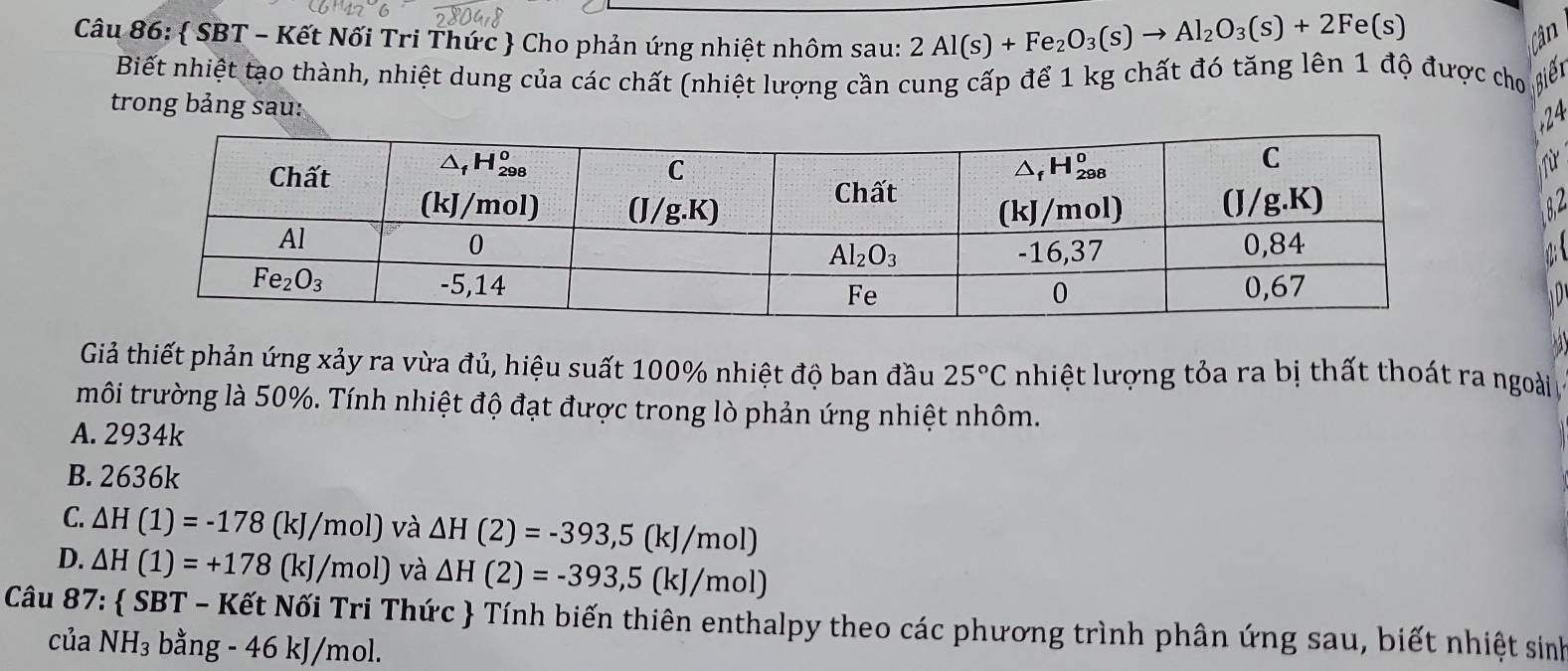  SBT - Kết Nối Tri Thức  Cho phản ứng nhiệt nhôm sau: 2Al(s)+Fe_2O_3(s)to Al_2O_3(s)+2Fe(s) Cân
Biết nhiệt tạo thành, nhiệt dung của các chất (nhiệt lượng cần cung cấp để 1 kg chất đó tăng lên 1 độ được cho AiếT
trong bảng sau:
24
Từ
 
  
Giả thiết phản ứng xảy ra vừa đủ, hiệu suất 100% nhiệt độ ban đầu 25°C nhiệt lượng tỏa ra bị thất thoát ra ngoài
môi trường là 50%. Tính nhiệt độ đạt được trong lò phản ứng nhiệt nhôm.
A. 2934k
B. 2636k
C. △ H(1)=-178(kJ/mol) và △ H(2)=-393,5(kJ/mol)
D. △ H(1)=+178(kJ/mol) và △ H(2)=-393,5(kJ/mol)
Câu 87:  SBT - Kết Nối Tri Thức  Tính biến thiên enthalpy theo các phương trình phân ứng sau, biết nhiệt sinh
của NH_3 bằng - 46 kJ/mol.