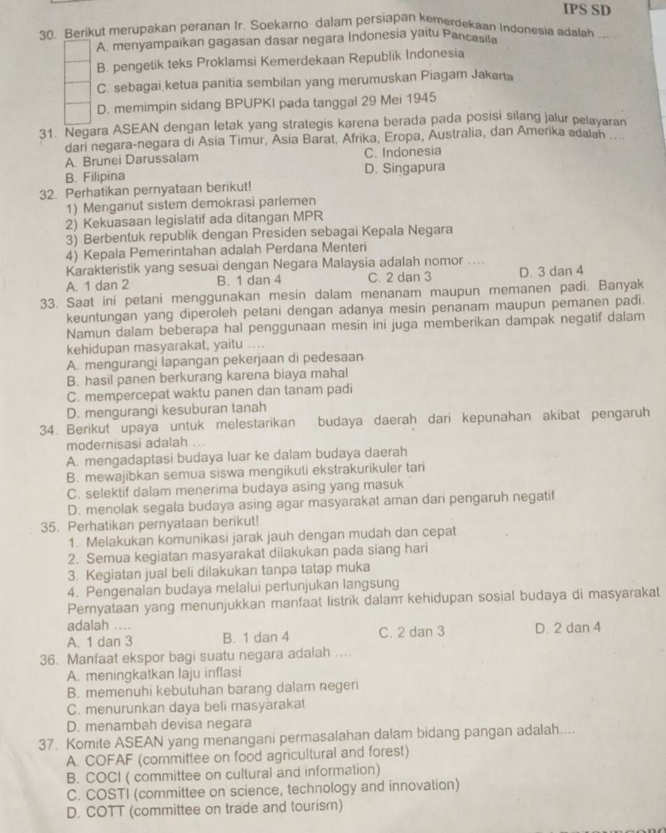 IPS SD
30. Berikut merupakan peranan Ir. Soekarno dalam persiapan kemerdekaan Indonesia adalah ...
A. menyampaikan gagasan dasar negara Indonesia yaitu Pancasila
B. pengetik teks Proklamsi Kemerdekaan Republik Indonesia
C. sebagai ketua panitia sembilan yang merumuskan Piagam Jakarta
D. memimpin sidang BPUPKI pada tanggal 29 Mei 1945
31. Negara ASEAN dengan letak yang strategis karena berada pada posisi silang jalur pelayaran
dari negara-negara di Asia Timur, Asia Barat, Afrika, Eropa, Australia, dan Amerika adalah ...
A. Brunei Darussalam C. Indonesia
B. Filipina D. Singapura
32. Perhatikan pernyataan berikut!
1) Menganut sistem demokrasi parlemen
2) Kekuasaan legislatif ada ditangan MPR
3) Berbentuk republik dengan Presiden sebagai Kepala Negara
4) Kepala Pemerintahan adalah Perdana Menteri
Karakteristik yang sesuai dengan Negara Malaysia adalah nomor ....
A. 1 dan 2 B. 1 dan 4 C. 2 dan 3 D. 3 dan 4
33. Saat ini petani menggunakan mesin dalam menanam maupun memanen padi. Banyak
keuntungan yang diperoleh petani dengan adanya mesin penanam maupun pemanen padi.
Namun dalam beberapa hal penggunaan mesin ini juga memberikan dampak negatif dalam
kehidupan masyarakat, yaitu ....
A. mengurangi lapangan pekerjaan di pedesaan
B. hasil panen berkurang karena biaya mahal
C. mempercepat waktu panen dan tanam padi
D. mengurangi kesuburan tanah
34. Berikut upaya untuk melestarikan budaya daerah dari kepunahan akibat pengaruh
modernisasi adalah ...
A. mengadaptasi budaya luar ke dalam budaya daerah
B. mewajibkan semua siswa mengikuti ekstrakurikuler tari
C. selektif dalam menerima budaya asing yang masuk
D. menolak segala budaya asing agar masyarakat aman dari pengaruh negatif
35. Perhatikan pernyataan berikut!
1. Melakukan komunikasi jarak jauh dengan mudah dan cepat
2. Semua kegiatan masyarakat dilakukan pada siang hari
3. Kegiatan jual beli dilakukan tanpa tatap muka
4. Pengenalan budaya melalui pertunjukan langsung
Pernyataan yang menunjukkan manfaat listrik dalam kehidupan sosial budaya di masyarakat
adalah ...
A. 1 dan 3 B. 1 dan 4 C. 2 dan 3 D. 2 dan 4
36. Manfaat ekspor bagi suatu negara adalah …
A. meningkatkan laju inflasi
B. memenuhi kebutuhan barang dalam negeri
C. menurunkan daya beli masyarakat
D. menambah devisa negara
37. Komite ASEAN yang menangani permasalahan dalam bidang pangan adalah....
A. COFAF (committee on food agricultural and forest)
B. COCI ( committee on cultural and information)
C. COSTI (committee on science, technology and innovation)
D. COTT (committee on trade and tourism)