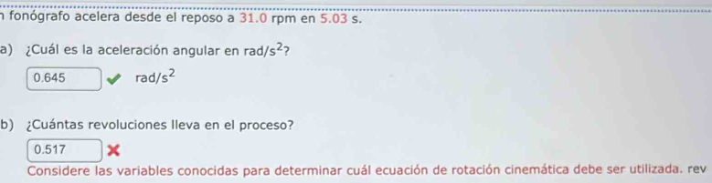 fonógrafo acelera desde el reposo a 31.0 rpm en 5.03 s.
a) ¿Cuál es la aceleración angular en rad/s^2 2
0.645 rad/s^2
b) ¿Cuántas revoluciones Ileva en el proceso?
0.517
Considere las variables conocidas para determinar cuál ecuación de rotación cinemática debe ser utilizada. rev