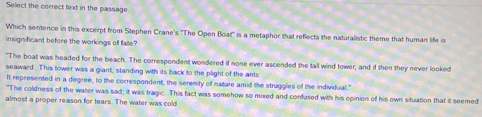 Select the correct text in the passage.
Which sentence in this excerpt from Stephen Crane's ''The Open Boat'' is a metaphor that reflects the naturalistic theme that human life is
insignificant before the workings of fate?
"The boat was headed for the beach. The correspondent wondered if none ever ascended the tall wind tower, and if then they never looked
seaward. This tower was a giant, standing with its back to the plight of the ants.
It represented in a degree, to the correspondent, the serenity of nature amid the struggles of the individual."
"The coldness of the water was sad; it was tragic. This fact was somehow so mixed and confused with his opinion of his own situation that it seemed
almost a proper reason for tears. The water was cold.