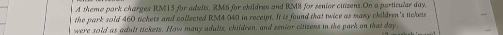 A theme park charges RM15 for adults, RM6 for children and RM8 for senior citizens.On a particular day, 
the park sold 460 tickets and collected RM4 040 in receipt. It is found that twice as many children's tickets 
were sold as adult tickets. How many adults, children, and senior citizens in the park on that day.