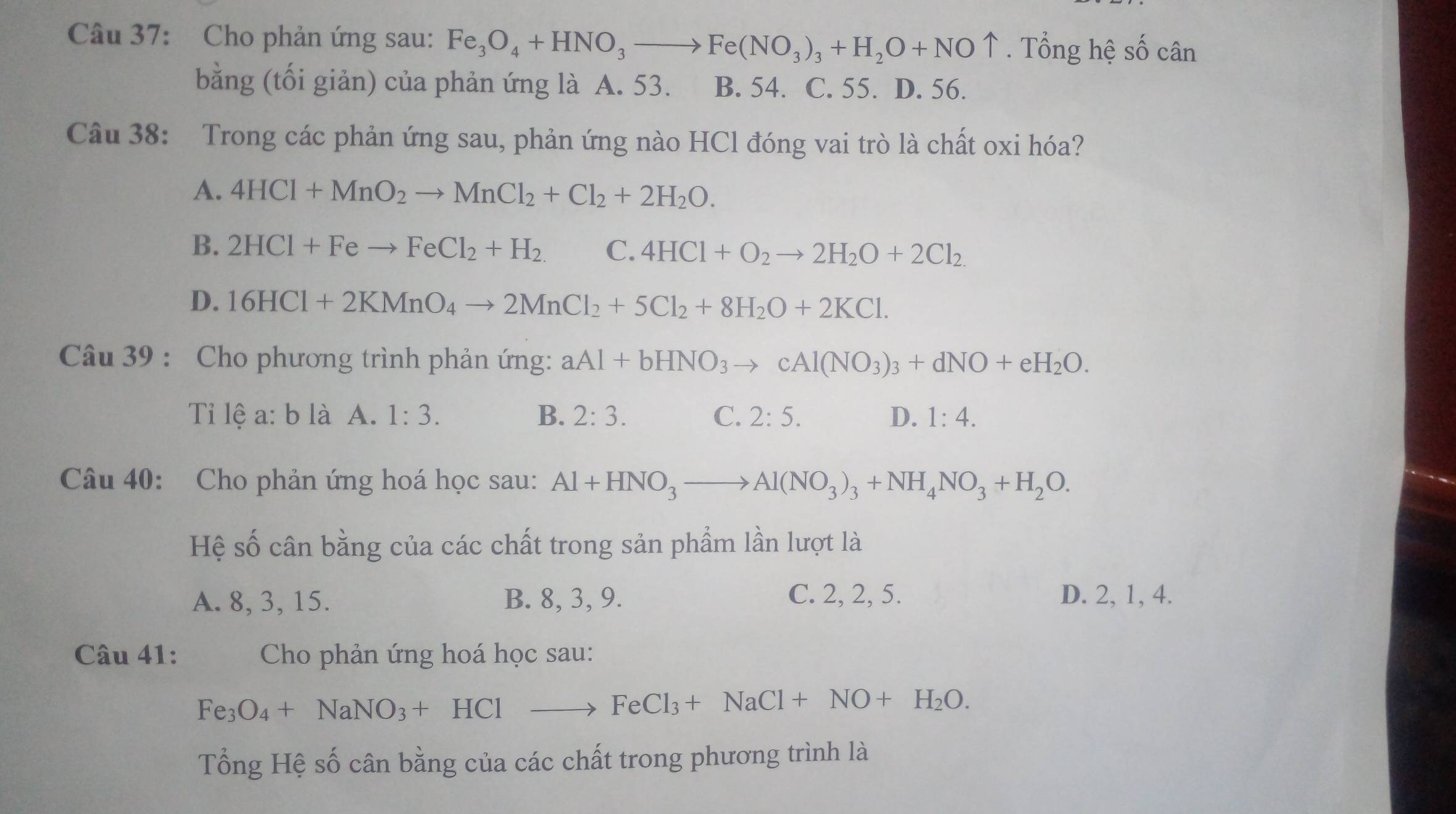 Cho phản ứng sau: Fe_3O_4+HNO_3to Fe(NO_3)_3+H_2O+NOuparrow. Tổng hệ số cân
bằng (tối giản) của phản ứng là A. 53. B. 54. C. 55. D. 56.
Câu 38: Trong các phản ứng sau, phản ứng nào HCl đóng vai trò là chất oxi hóa?
A. 4HCl+MnO_2to MnCl_2+Cl_2+2H_2O.
B. 2HCl+Feto FeCl_2+H_2. C. 4HCl+O_2to 2H_2O+2Cl_2.
D. 16HCl+2KMnO_4to 2MnCl_2+5Cl_2+8H_2O+2KCl.
Câu 39 : Cho phương trình phản ứng: aAl+bHNO_3to cAl(NO_3)_3+dNO+eH_2O.
Ti lệ a: b là A. 1:3. B. 2:3. C. 2:5. D. 1:4.
Câu 40: Cho phản ứng hoá học sau: Al+HNO_3to Al(NO_3)_3+NH_4NO_3+H_2O.
Hệ số cân bằng của các chất trong sản phẩm lần lượt là
A. 8, 3, 15. B. 8, 3, 9. C. 2, 2, 5. D. 2, 1, 4.
Câu 41:  Cho phản ứng hoá học sau:
Fe_3O_4+NaNO_3+HClto FeCl_3+NaCl+NO+H_2O.
Tổng Hệ số cân bằng của các chất trong phương trình là