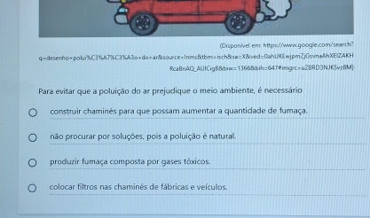 (Disponivel em: https://www.google.com/search?
q=desenho+polui%C3%A7%C3%A3o+do+ar&source=1nms&tbm=isch&sa=X&ved=0ahUKEwjpmZjGsvnaAhXE|ZAKH
RcaBnAQ_AUICigB&biw=1366&bih=647#imgrc=u2BRD3NJKSvzBM
Para evitar que a poluição do ar prejudique o meio ambiente, é necessário
construir chaminés para que possam aumentar a quantidade de fumaça.
não procurar por soluções, pois a poluição é natural
produzir fumaça composta por gases tóxicos.
colocar filtros nas chaminés de fábricas e veículos.