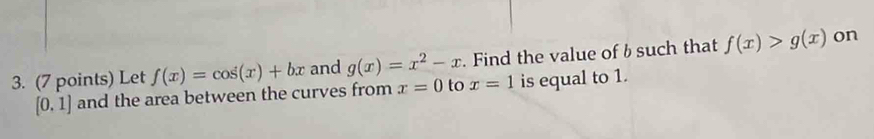 Let f(x)=cos (x)+bx and g(x)=x^2-x. Find the value of b such that f(x)>g(x) on
[0,1] and the area between the curves from x=0 to x=1 is equal to 1.