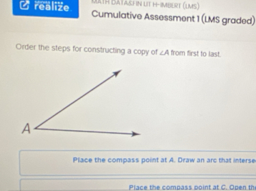 MATH DATA&FIN LIT H-IMBERT (LMS) 
a realize Cumulative Assessment 1 (LMS graded) 
Order the steps for constructing a copy of ∠ A from first to last. 
Place the compass point at A. Draw an arc that interse 
Place the compass point at C. Open th