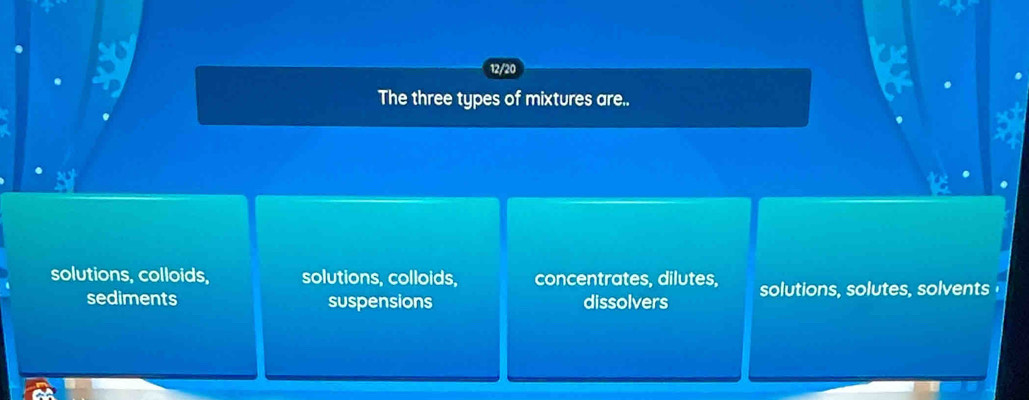 a a
12/20
The three types of mixtures are..
solutions, colloids, solutions, colloids, concentrates, dilutes, solutions, solutes, solvents
sediments suspensions dissolvers