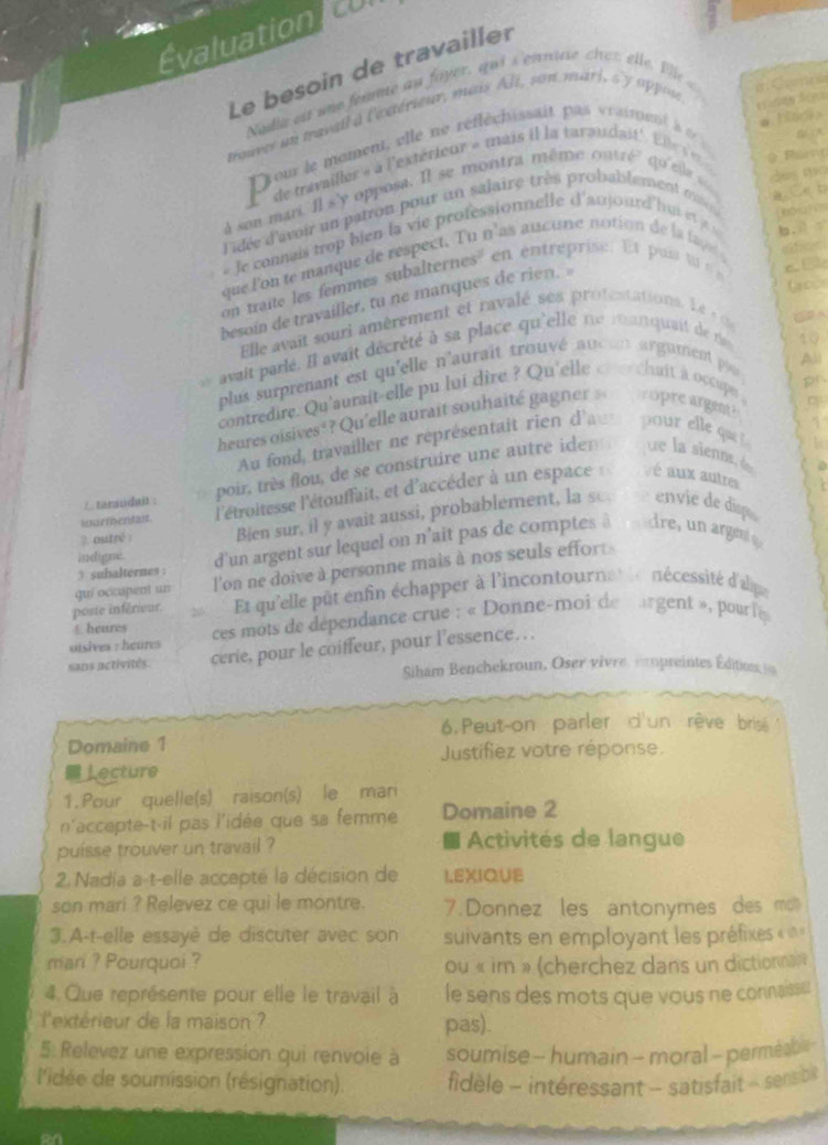 Évaluation CO
Le besoin de travailler
Nadia est who femme an foyer, qui's'cornuse chet elle. Vlle
a C o rh
trouves un travail a l'extérieur, musis Ali, son marl, s'y appon
  
#  bork a
ou le moment, elle ne réfléchissait pas vraiment à  d 
L'' de tavailler » à l'extérieur » mais il la taraudait' Ele   qo'esle= des mo
à son mari. Il s'y opposa. Il se montra même outré
Par
a. Ce b
lidée d'avoir un patron pour un salaire très probablement ma  ntha i  
#Je connais trop bien la vie professionnelle d'aujourd'hui et a v
que lon te manque de respect. Tu n'as aucune notion de la fape efican
on taite les femmes subalternes' en entreprise. Et pui to   b. i t
besoin de travailler, tu ne manques de rien. 
a  
Elle avait souri amèrement et ravalé ses profestation L   (②A
avait parlé. Il avait décrété à sa place qu'elle ne rau quait de ne
10
plus surprenant est qu'elle n'aurait trouvé auc  argument pa
contredire. Qu'aurait-elle pu lui dire ? Qu'elle cv e chuit a occupe 
heures oisives*? Qu'elle aurait souhaité gagner s  opre argent?
 
Au fond, travailler ne représentait rien d'au pour elle que 
L
inurmentait. l'étroitesse l'étouffait, et d'accéder à un espace : é aux autre
/ tarsudait :
poir, très flou, de se construire une autre iden ue la sienne, de
?. outré : Bien sur, il y avait aussi, probablement, la se. envie de disp
indigne d'un argent sur lequel on n'ait pas de comptes à  dre, un arge 
guí occupent un l'on ne doive à personne mais à nos seuls effor
3. suhalternes :
poste inférieur. Et qu'elle pût enfin échapper à l'incontournat le nécessité d'alpe
uisives : heures  ces mots de dépendance crue : « Donne-moi de margent », pour le 
4heures
sans netivités. cerie, pour le coiffeur, pour l’essence. ..
Siham Benchekroun, Oser vivre, cmpreintes Éditions i
6. Peut-on parler d'un rêve brisé
Domaine 1
Justifiez votre réponse.
⊥ecture
1. Pour quelle(s) raison(s) le man
n'accepte-t-il pas l'idée que sa femme Domaine 2
puisse trouver un travail ?  Activités de langue
2. Nadia a-t-elle accepté la décision de LEXIQUE
son mari ? Relevez ce qui le montre. 7.Donnez les antonymes des mß
3.A-t-elle essayè de discuter avec son suivants en employant les préfixes « «
mari ? Pourquoi ? ou « im » (cherchez dans un dictionna »
4 Que représente pour elle le travail à le sens des mots que vous ne connaisse
l'extérieur de la maison pas).
5 Relevez une expression qui renvoie à soumise - humain - moral - permea 
l'idée de soumission (résignation). fidèle - intéressant - satisfait - sensbil