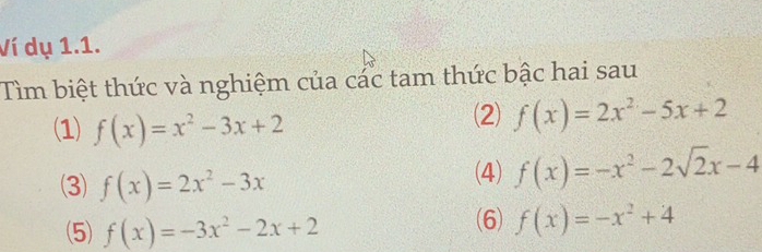 Ví dụ 1.1. 
Tìm biệt thức và nghiệm của các tam thức bậc hai sau 
(1) f(x)=x^2-3x+2
(2) f(x)=2x^2-5x+2
(3) f(x)=2x^2-3x
(4) f(x)=-x^2-2sqrt(2)x-4
(5) f(x)=-3x^2-2x+2
(6) f(x)=-x^2+4