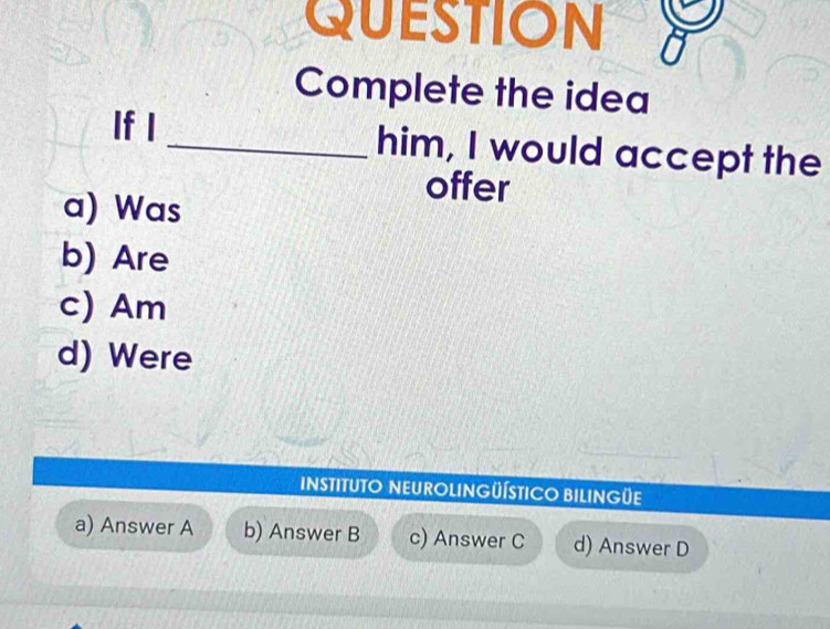 QUESTION
Complete the idea
If I _him, I would accept the
offer
a) Was
b) Are
c) Am
d) Were
INSTITUTO NEUROLINGÜÍSTICO BILINGÜE
a) Answer A b) Answer B c) Answer C d) Answer D