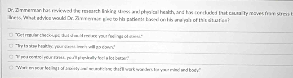 Dr. Zimmerman has reviewed the research linking stress and physical health, and has concluded that causality moves from stress t
illness. What advice would Dr. Zimmerman give to his patients based on his analysis of this situation?
"Get regular check-ups; that should reduce your feelings of stress."
"Try to stay healthy; your stress levels will go down."
"If you control your stress, you’ll physically feel a lot better."
"Work on your feelings of anxiety and neuroticism; that'll work wonders for your mind and body."