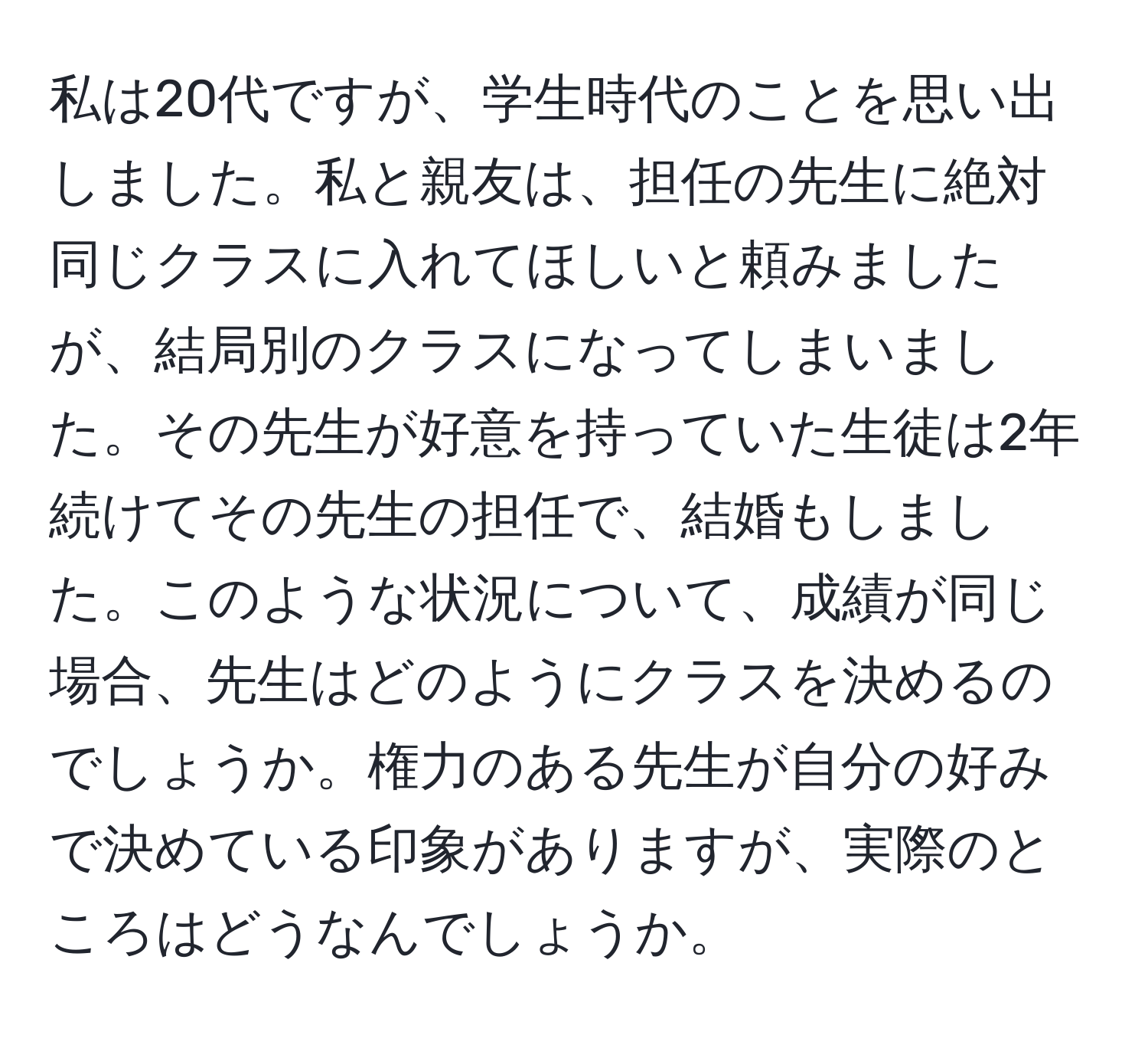 私は20代ですが、学生時代のことを思い出しました。私と親友は、担任の先生に絶対同じクラスに入れてほしいと頼みましたが、結局別のクラスになってしまいました。その先生が好意を持っていた生徒は2年続けてその先生の担任で、結婚もしました。このような状況について、成績が同じ場合、先生はどのようにクラスを決めるのでしょうか。権力のある先生が自分の好みで決めている印象がありますが、実際のところはどうなんでしょうか。