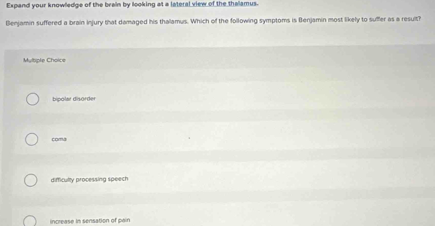 Expand your knowledge of the brain by looking at a lateral view of the thalamus.
Benjamin suffered a brain injury that damaged his thalamus. Which of the following symptoms is Benjamin most likely to suffer as a resuit?
Multiple Choice
bipolar disorder
coma
difficulty processing speech
increase in sensation of pain