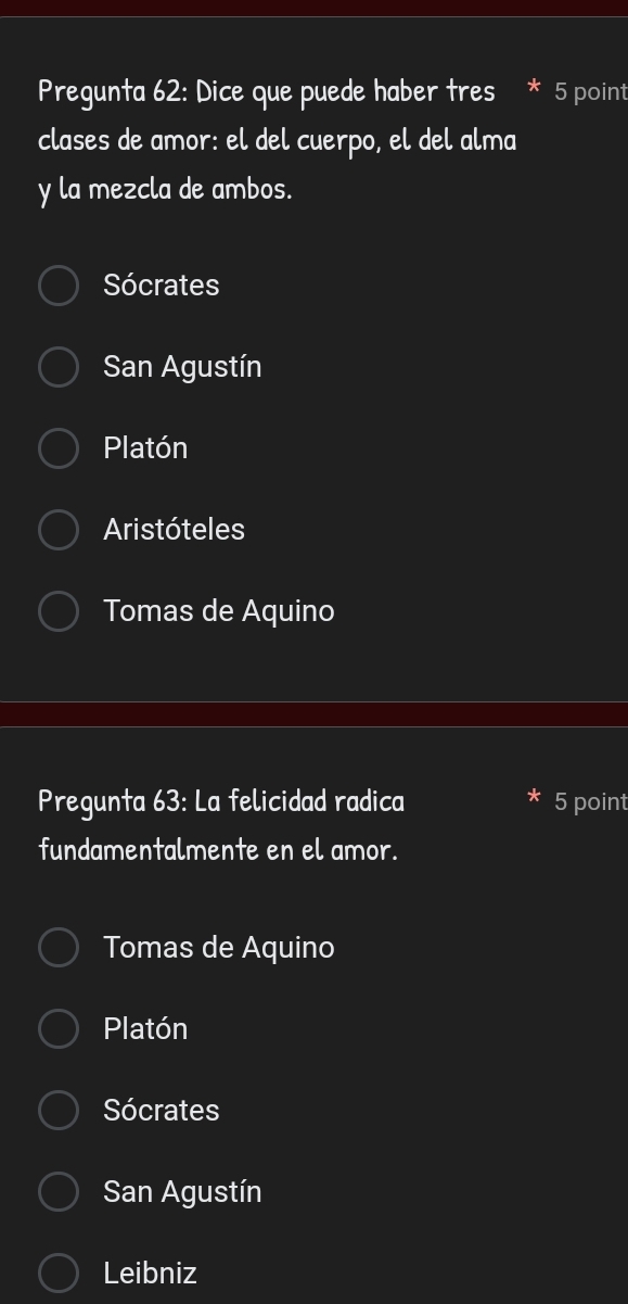 Pregunta 62: Dice que puede haber tres * 5 point
clases de amor: el del cuerpo, el del alma
y la mezcla de ambos.
Sócrates
San Agustín
Platón
Aristóteles
Tomas de Aquino
Pregunta 63: La felicidad radica 5 point
fundamentalmente en el amor.
Tomas de Aquino
Platón
Sócrates
San Agustín
Leibniz