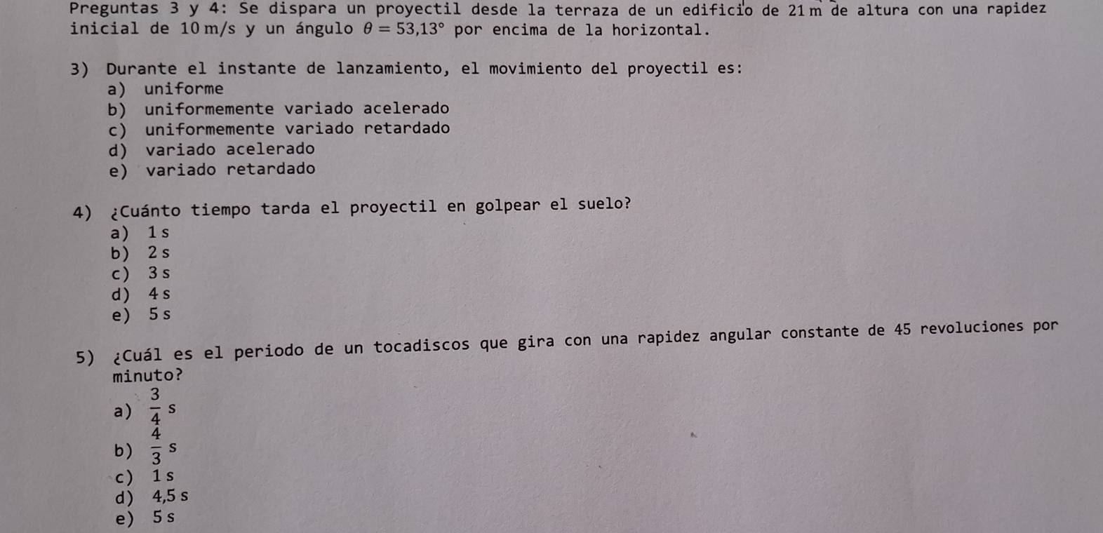 Preguntas 3 y 4: Se dispara un proyectil desde la terraza de un edificio de 21m de altura con una rapidez
inicial de 10 m/s y un ángulo θ =53,13° por encima de la horizontal.
3) Durante el instante de lanzamiento, el movimiento del proyectil es:
a) uniforme
b) uniformemente variado acelerado
c) uniformemente variado retardado
d) variado acelerado
e) variado retardado
4) ¿Cuánto tiempo tarda el proyectil en golpear el suelo?
a) 1s
b) 2 s
c  3 s
d) 4 s
e ) 5 s
5) ¿Cuál es el periodo de un tocadiscos que gira con una rapidez angular constante de 45 revoluciones por
minuto?
a)  3/4 s
b)  4/3 s
c 1s
d ) 4,5 s
e) 5 s