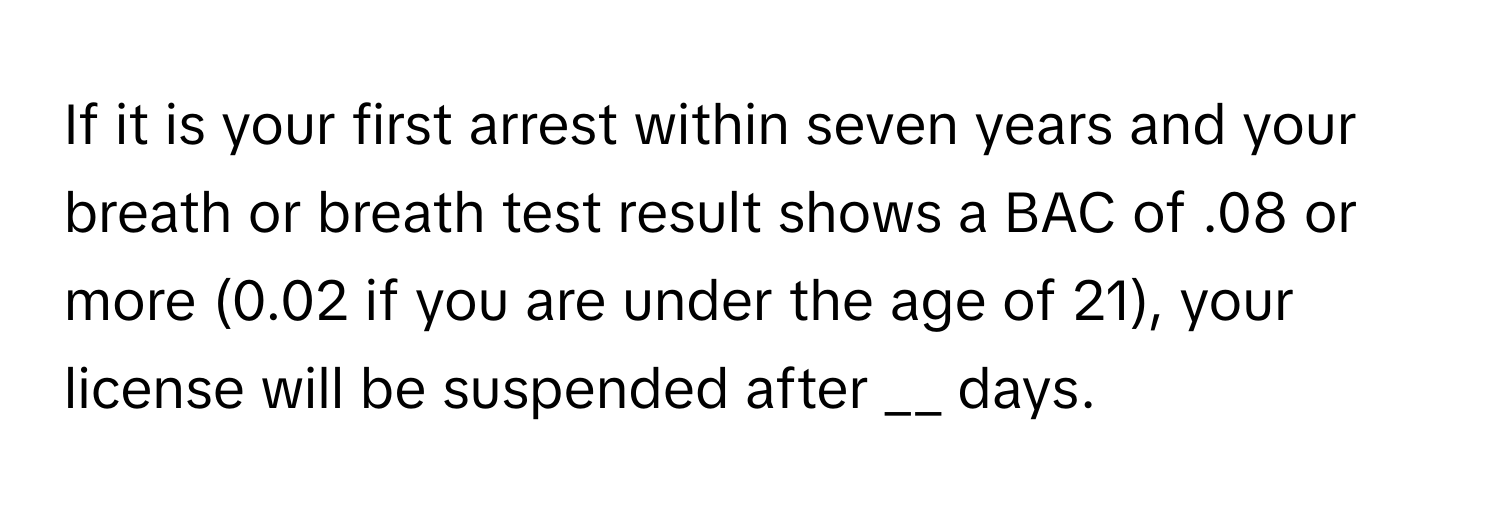 If it is your first arrest within seven years and your breath or breath test result shows a BAC of .08 or more (0.02 if you are under the age of 21), your license will be suspended after __ days.