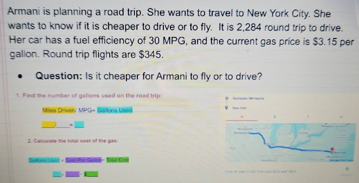 Armani is planning a road trip. She wants to travel to New York City. She 
wants to know if it is cheaper to drive or to fly. It is 2,284 round trip to drive. 
Her car has a fuel efficiency of 30 MPG, and the current gas price is $3.15 per
gallon. Round trip flights are $345. 
Question: Is it cheaper for Armani to fly or to drive? 
1. Find the number of gallons used on the road trip: O Ruchester Minnesuta 
Miles Driven. MPG= Gallons Used New York
=□
2. Calculate the total cost of the gas: 
Gallons Usoc × Sost Per Gallon = Tolal Cou 
Q
17 hr 31 mm ( 1 142 3 mo via +90 E and = 82 E