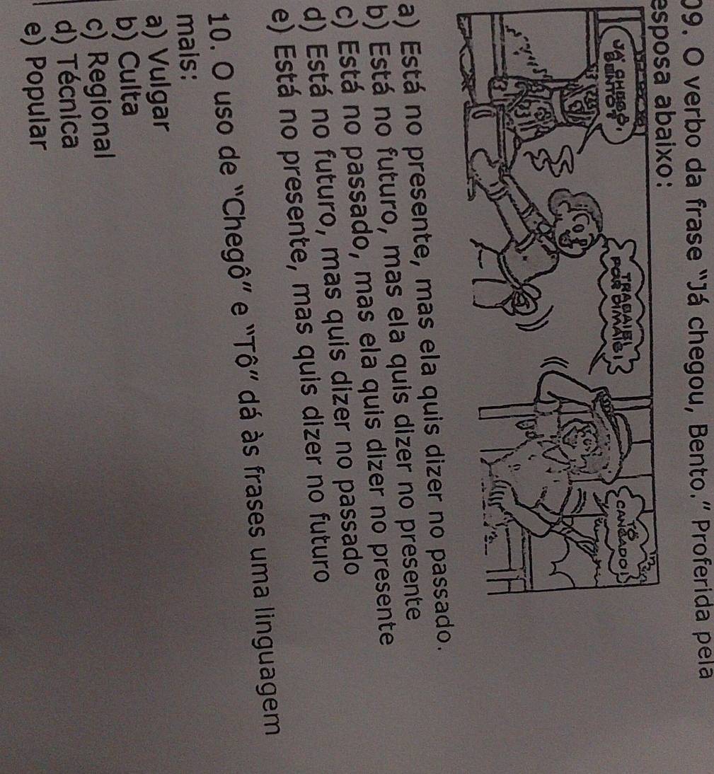 verbo da frase “Já chegou, Bento.” Proferida pela
esposa abaixo:
a) Está no presente, mas ela quis dizer no passado.
b) Está no futuro, mas ela quis dizer no presente
c) Está no passado, mas ela quis dizer no presente
d) Está no futuro, mas quis dizer no passado
e) Está no presente, mas quis dizer no futuro
10. O uso de “Chegô” e “Tô” dá às frases uma linguagem
mais:
a) Vulgar
b) Culta
c) Regional
d) Técnica
e) Popular