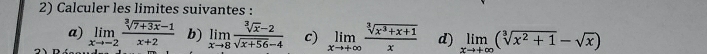 Calculer les limites suivantes : 
a) limlimits _xto -2 (sqrt[3](7+3x)-1)/x+2  b) limlimits _xto 8 (sqrt[3](x)-2)/sqrt(x+56)-4  c) limlimits _xto +∈fty  (sqrt[3](x^3+x+1))/x  d) limlimits _xto +∈fty (sqrt[3](x^2+1)-sqrt(x))