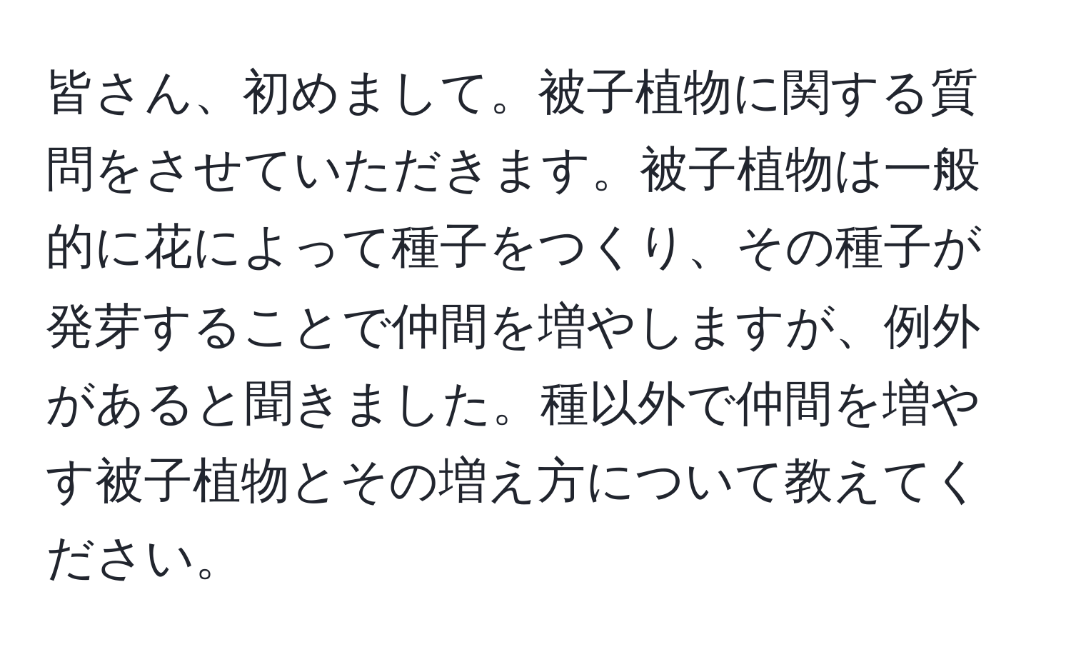 皆さん、初めまして。被子植物に関する質問をさせていただきます。被子植物は一般的に花によって種子をつくり、その種子が発芽することで仲間を増やしますが、例外があると聞きました。種以外で仲間を増やす被子植物とその増え方について教えてください。