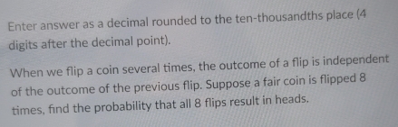 Enter answer as a decimal rounded to the ten-thousandths place (4
digits after the decimal point). 
When we flip a coin several times, the outcome of a flip is independent 
of the outcome of the previous flip. Suppose a fair coin is flipped 8
times, find the probability that all 8 flips result in heads.